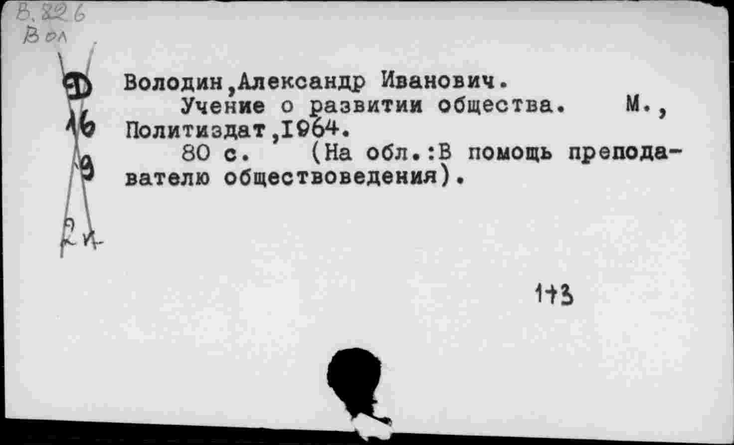 ﻿
Володин,Александр Иванович.
Учение о развитии общества. М., Политиздат,1©б4.
80 с. (На обл.:В помощь преподавателю обществоведения).
р \
НЬ